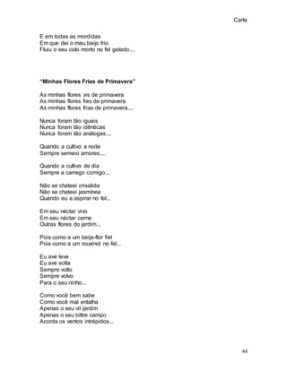 Carla
44
E em todas as mordidas
Em que dei o meu beijo frio
Fluiu o seu colo morto no fel gelado....
“Minhas Flores Frias de Primavera”
As minhas flores vis de primavera
As minhas flores fies de primavera
As minhas flores frias de primavera....
Nunca foram tão iguais
Nunca foram tão idênticas
Nunca foram tão análogas....
Quando a cultivo a noite
Sempre semeio amores....
Quando a cultivo de dia
Sempre a carrego comigo...
Não se chateei crisalida
Não se chateei jasmínea
Quando eu a aspirar no fel...
Em seu néctar vivo
Em seu néctar cerne
Outras flores do jardim...
Pois como a um beija-flor fiel
Pois como a um rouxinol no fel...
Eu ave leve
Eu ave solta
Sempre volto
Sempre volvo
Para o seu ninho...
Como você bem sabe
Como você mal entalha
Apenas o seu vil jardim
Apenas o seu biltre campo
Acorda os ventos intrépidos...
 