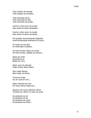 Carla
45
Todo pintado de amarelo
Todo pintado de vermelho...
Todo decorado de luz
Todo decorado de vida
Todo decorado de paixão...
Você é o único amor do mundo
Que ainda me deixa afortunada...
Você é o único amor do mundo
Que ainda me deixa sorridente....
Por quantas das primaveras languidas
Ainda timidamente lastimada em cerne...
Vir surgiu ao seu lado
As mais belas crisalidas...
As mais incríveis flores do mundo
As mais incríveis pétalas do universo....
Quais de vocês
Encantaram-se
Biltres por mim...
Quem quis me eternizar
Pelas minhas flores biltres...
Que magia ilíquida
Que truque em tácita...
Tornou-se longa
Ao ver você em mim...
Quem adorada em mim
Os meus cheiros fluíram-se....
Quantos dos meus perfumes ébrios
Tornaram-se eterno no vazio do cerne...
Ao perderem-se vis
Ao perderem-se fel
Ao perderem-se cerne
Ao perderem-se biltres....
 