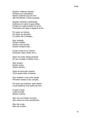 Carla
46
Quantos mulheres liquidas
Perderam-se involuntárias
Mesmo sabendo que em mim
Não formulariam a ébria escapula...
Quantas estiveram perfumadas
Eufóricas em outras roupas biltres
Frívolas em sigilo amando do cerne
Promoveria em regra a cegueira do fel ...
Por quais vis motivos
Por quais vis absurdos
Eu quase não a enxergo....
Que incrédulo
Homem maldito
Arbitra a sua morada
Destrói a própria vida....
E quem preso em si mesmo
Escraviza outros dentro de si...
Quem de vocês esteve presente
Em seu coração a milhões anos....
Que homens
Dentre muitos
Outros homens...
Agem de forma tão inóspita
Como iguais entre os lacaios...
Que mulheres a seu porto desejo
Permitem acesso a seu coração...
Por quais dos duzentos anjos alados
A sua existência vive dentro de mim....
E quem é você
Linda em biltre
Menina morena...
Que vive em minhas mil rosas
Que nasce em meus aeródromos...
Mas não a vejo
Mas não a tenho...
 