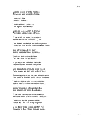 Carla
47
Quando foi que o verão intrépido
Tornou-se uma armadilha fétida...
Um ardi-o biltre
Um asco maldito...
Quem ordenou ao seu sol
Que agisse impertinente...
Quais de vocês vieram a diminuir
As minhas várias visitas intimas...
E que amor um tanto mal-acabado
Visitou as minhas muitas emoções...
Que mulher é esta que só me deseja sexo
Quem em suas muitas visitas me fazia eterno...
Que biltre insuportável calor
Quase nos separou do sempre....
Quais de seus beijos clérigos
São da cor do pecado eterno...
E que beija-flor ao menos aturdido
Esperou quase morno o seu pouso...
Que asas aladas em suas flores frágeis
Pode pousar um anjo sem sentimentos...
Quem espera o amor murchar as suas flores
Que espécie de amor vil faz isto as pessoas...
Por quais dos muitos débeis itinerantes
Iremos nos apaixonar irreverentemente...
Quem vai gera os biltres estrupidos
Que acabam por pedir desculpas....
E que mal estes desordeiros canalhas
Mostraram aos firmes biltres as batalhas....
Quem dos muitos que me amam
Fazem de tudo para não peregrinar….
E que beija-flores apenas coletam mel
Em vigiar o doce néctar de suas flores...
 