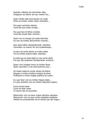 Carla
49
Quantas milhares de menininhas tolas
Chegaram ao inferno de meu inverno frio....
Quem dentre elas será apenas um caule
Entre as minhas muitas raízes profundas....
Por quais caminhos eternos
Você não quis andar comigo...
Por qual dos mil trilhos errantes
Você não soube fazer caminho...
Quem me viu tracejar por estes labirintos
As ruas de minhas ébrias flores murchas....
Que anjos biltres eloquentemente soberbos
Caminham no inverno frio de Constantinopla...
E quem de vocês dentre as muitas belas
Viu as minhas pobres raízes expostas...
E ainda que as visse frágil no meu cerne tácito
Por que não souberam humildemente amá-lo-á...
Quem com coragem amou as minhas flores
Quem assimilou o meu doce perfume puro....
Ás muitas belas do monte olimpo da Grécia
Seguem a minha simplória energia do dever
Professam a minha singela potência do cuidar...
E o que fazer com as minhas frágeis raízes...
E o que perpetrar com as minhas delicadas origens...
Como do bel saber
Como do fazer saber
O mesmo não se reconstrói...
Reencontro com os meus muitos espinhos expostos
Reencontro com os seus muitos espigões revelados
Falidos na compreensão de um tempo que não vingou...
 