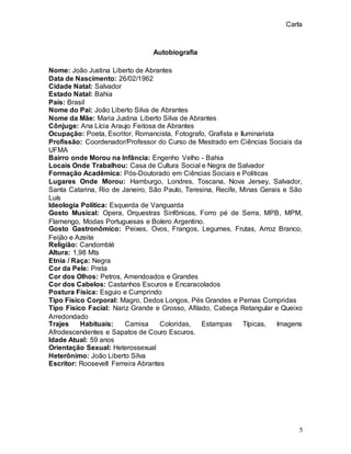 Carla
5
Autobiografia
Nome: João Justina Liberto de Abrantes
Data de Nascimento: 26/02/1962
Cidade Natal: Salvador
Estado Natal: Bahia
País: Brasil
Nome do Pai: João Liberto Silva de Abrantes
Nome da Mãe: Maria Justina Liberto Silva de Abrantes
Cônjuge: Ana Lícia Araujo Feitosa de Abrantes
Ocupação: Poeta, Escritor, Romancista, Fotografo, Grafista e Iluminarista
Profissão: Coordenador/Professor do Curso de Mestrado em Ciências Sociais da
UFMA
Bairro onde Morou na Infância: Engenho Velho - Bahia
Locais Onde Trabalhou: Casa de Cultura Social e Negra de Salvador
Formação Acadêmica: Pós-Doutorado em Ciências Sociais e Politicas
Lugares Onde Morou: Hamburgo, Londres, Toscana, Nova Jersey, Salvador,
Santa Catarina, Rio de Janeiro, São Paulo, Teresina, Recife, Minas Gerais e São
Luís
Ideologia Política: Esquerda de Vanguarda
Gosto Musical: Opera, Orquestras Sinfônicas, Forro pé de Serra, MPB, MPM,
Flamengo, Modas Portuguesas e Bolero Argentino.
Gosto Gastronômico: Peixes, Ovos, Frangos, Legumes, Frutas, Arroz Branco,
Feijão e Azeite
Religião: Candomblé
Altura: 1,98 Mts
Etnia / Raça: Negra
Cor da Pele: Preta
Cor dos Olhos: Petros, Amendoados e Grandes
Cor dos Cabelos: Castanhos Escuros e Encaracolados
Postura Física: Esguio e Cumprindo
Tipo Físico Corporal: Magro, Dedos Longos, Pés Grandes e Pernas Compridas
Tipo Físico Facial: Nariz Grande e Grosso, Afilado, Cabeça Retangular e Queixo
Arredondado
Trajes Habituais: Camisa Coloridas, Estampas Típicas, Imagens
Afrodescendentes e Sapatos de Couro Escuros.
Idade Atual: 59 anos
Orientação Sexual: Heterossexual
Heterônimo: João Liberto Silva
Escritor: Roosevelt Ferreira Abrantes
 