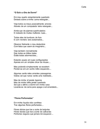 Carla
50
“O Sol e a Ora de Dormi”
Em meu quarto estupidamente quadrado
Deitado sobre a minha cama retangular...
Vejo todos os meus possivelmente amores
Através de um computador tetra retangular...
Ainda que de pijamas quadriculados
E rodeado de muitas mulheres nuas...
Todas elas de bumbuns de fora
E com incríveis seis avolumados...
Observo fielmente o meu deslumbre
Com fatos que saem do imaginário...
Vejo também incrivelmente
Que todas as biltres belas
Estão todas adormecidas...
Estando usuais em suas configurações
Apenas em um simples clicar de mouse....
Mas podendo simplesmente se esvaírem
Perder-se em um sonho biltre esquecido....
Algumas serão reles amantes passageiras
Outras sei que nunca serão uma realidade...
Mas de minha vil janela íngreme
Mas de minha biltre janela quadrada
Sei que o último a dormir em minha casa
Levanta-se da cama para apaga o sol amarelado...
“Flores Perfumadas”
Em minha liquida vida curvilínea
Tive algumas flores perfumadas....
Flores ébrias que tive a sorte de beija-las
Flores tácitas que tive a sorte de cultiva-las
Perfumes esguios que jamais irei esquecer....
 
