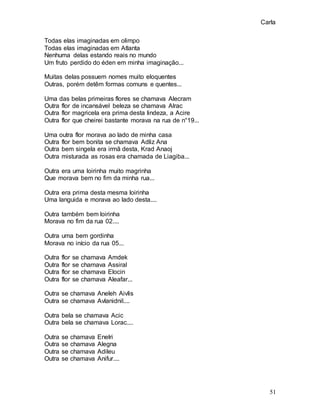 Carla
51
Todas elas imaginadas em olimpo
Todas elas imaginadas em Atlanta
Nenhuma delas estando reais no mundo
Um fruto perdido do éden em minha imaginação...
Muitas delas possuem nomes muito eloquentes
Outras, porém detêm formas comuns e quentes...
Uma das belas primeiras flores se chamava Alecram
Outra flor de incansável beleza se chamava Alrac
Outra flor magricela era prima desta lindeza, a Acire
Outra flor que cheirei bastante morava na rua de n°19...
Uma outra flor morava ao lado de minha casa
Outra flor bem bonita se chamava Adliz Ana
Outra bem singela era irmã desta, Krad Anaoj
Outra misturada as rosas era chamada de Liagiba...
Outra era uma loirinha muito magrinha
Que morava bem no fim da minha rua...
Outra era prima desta mesma loirinha
Uma languida e morava ao lado desta....
Outra também bem loirinha
Morava no fim da rua 02....
Outra uma bem gordinha
Morava no início da rua 05...
Outra flor se chamava Amdek
Outra flor se chamava Assiral
Outra flor se chamava Elocin
Outra flor se chamava Aleafar...
Outra se chamava Aneleh Aivlis
Outra se chamava Avlanidnil....
Outra bela se chamava Acic
Outra bela se chamava Lorac....
Outra se chamava Enelri
Outra se chamava Alegna
Outra se chamava Adileu
Outra se chamava Anifur....
 