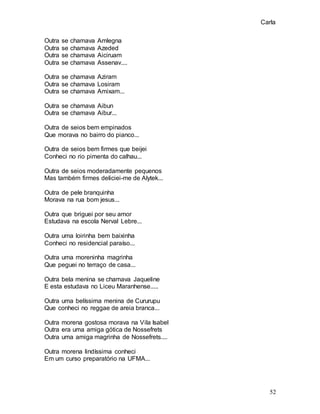 Carla
52
Outra se chamava Amlegna
Outra se chamava Azeded
Outra se chamava Aiciruam
Outra se chamava Assenav....
Outra se chamava Aziram
Outra se chamava Losiram
Outra se chamava Amixam...
Outra se chamava Aibun
Outra se chamava Aibur...
Outra de seios bem empinados
Que morava no bairro do pianco...
Outra de seios bem firmes que beijei
Conheci no rio pimenta do calhau...
Outra de seios moderadamente pequenos
Mas também firmes deliciei-me de Alytek...
Outra de pele branquinha
Morava na rua bom jesus...
Outra que briguei por seu amor
Estudava na escola Nerval Lebre...
Outra uma loirinha bem baixinha
Conheci no residencial paraíso...
Outra uma moreninha magrinha
Que peguei no terraço de casa...
Outra bela menina se chamava Jaqueline
E esta estudava no Liceu Maranhense.....
Outra uma belíssima menina de Cururupu
Que conheci no reggae de areia branca...
Outra morena gostosa morava na Vila Isabel
Outra era uma amiga gótica de Nossefrets
Outra uma amiga magrinha de Nossefrets....
Outra morena lindíssima conheci
Em um curso preparatório na UFMA...
 