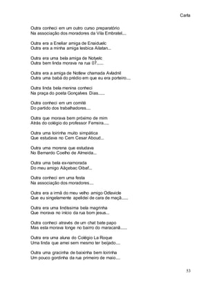 Carla
53
Outra conheci em um outro curso preparatório
Na associação dos moradores da Vila Embratel....
Outra era a Eneliar amiga de Enaiduelc
Outra era a minha amiga lesbica Ailatan...
Outra era uma bela amiga de Notyelc
Outra bem linda morava na rua 07......
Outra era a amiga de Notlew chamada Avladnil
Outra uma babá do prédio em que eu era porteiro....
Outra linda bela menina conheci
Na praça do poeta Gonçalves Dias......
Outra conheci em um comité
Do partido dos trabalhadores....
Outra que morava bem próximo de mim
Atrás do colégio do professor Ferreira.....
Outra uma loirinha muito simpática
Que estudava no Cem Cesar Aboud...
Outra uma morena que estudava
No Bernardo Coelho de Almeida...
Outra uma bela ex-namorada
Do meu amigo Aãçebac Oibaf...
Outra conheci em uma festa
Na associação dos moradores....
Outra era a irmã do meu velho amigo Odlavicle
Que eu singelamente apelidei de cara de maçã......
Outra era uma lindíssima bela magrinha
Que morava no início da rua bom jesus...
Outra conheci através de um chat bate papo
Mas esta morava longe no bairro do maracanã......
Outra era uma aluna do Colégio La Roque
Uma linda que amei sem mesmo ter beijado....
Outra uma gracinha de baixinha bem loirinha
Um pouco gordinha da rua primeiro de maio....
 