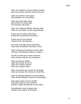 Carla
54
Outra uma lindíssima morena também baixinha
Que mora próximo a feirinha primeiro de maio....
Outra uma senhora muito esguia
Que trabalhava em uma lotérica...
Outra uma linda mulher tênue
Que conheci em Campo Belo
Em Campinas, São Paulo....
Outra uma colega de trabalho chamada Adile
Outra era a ex-mulher do meu amigo Oãmela....
É claro que em muitas outras flores
Sempre tive acessos bem mais livres....
Acesso que fui mais eficiente
Acessos muito mais eficazes.......
Em minha vida estas outras lindas flores
Pude sentir um perfume mais tênue e forte...
Flores coloridas que polemizei em meio vítreo
Perfumes diversificados sentidos na origem....
Uma flor era filha de um nobre carroceiro
Outra polemizei debaixo das mangueiras....
Outra se chamava Aleafar
Outra bela morava na rua 05
Outra era a novinha Aierdna
Outra era a maluca Asifar....
Outra uma morena que morava na Vila Isabel
Outra se chamava Ój e morava em Santa Rita....
Outra se chamava Adnanref e mora em Recife
Outra morena belíssima morava em Camaragibe....
Outra bela morava no bairro de UR7
E de dentro dela tirei uma camisinha
Estando o objeto abandonado em sua virilha....
Provavelmente inerte há alguns dias
E fluido de um enxofre vil encardido....
 