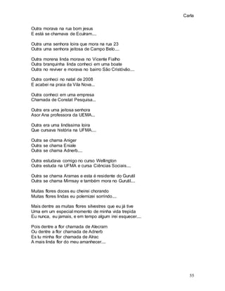 Carla
55
Outra morava na rua bom jesus
E está se chamava de Eculram....
Outra uma senhora loira que mora na rua 23
Outra uma senhora jeitosa de Campo Belo....
Outra morena linda morava no Vicente Fialho
Outra branquinha linda conheci em uma boate
Outra no reviver e morava no bairro São Cristóvão....
Outra conheci no natal de 2008
E acabei na praia da Vila Nova...
Outra conheci em uma empresa
Chamada de Constat Pesquisa...
Outra era uma jeitosa senhora
Asor Ana professora da UEMA...
Outra era uma lindíssima loira
Que cursava história na UFMA....
Outra se chama Aniger
Outra se chama Eniale
Outra se chama Adnerb....
Outra estudava comigo no curso Wellington
Outra estuda na UFMA e cursa Ciências Sociais....
Outra se chama Aramas e esta é residente do Gurutil
Outra se chama Mimsay e também mora no Gurutil....
Muitas flores doces eu cheirei chorando
Muitas flores lindas eu polemizei sorrindo....
Mais dentre as muitas flores silvestres que eu já tive
Uma em um especial momento de minha vida trepida
Eu nunca, eu jamais, e em tempo algum irei esquecer....
Pois dentre a flor chamada de Alecram
Ou dentre a flor chamada de Adnerb
Es tu minha flor chamada de Alrac
A mais linda flor do meu amanhecer....
 