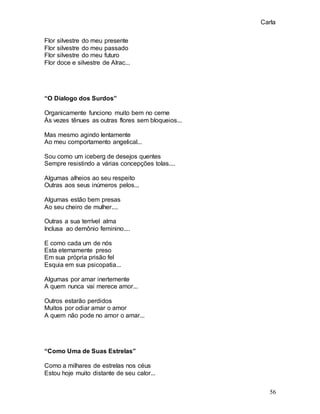 Carla
56
Flor silvestre do meu presente
Flor silvestre do meu passado
Flor silvestre do meu futuro
Flor doce e silvestre de Alrac...
“O Dialogo dos Surdos”
Organicamente funciono muito bem no cerne
Às vezes tênues as outras flores sem bloqueios...
Mas mesmo agindo lentamente
Ao meu comportamento angelical...
Sou como um iceberg de desejos quentes
Sempre resistindo a várias concepções tolas....
Algumas alheios ao seu respeito
Outras aos seus inúmeros pelos...
Algumas estão bem presas
Ao seu cheiro de mulher....
Outras a sua terrível alma
Inclusa ao demônio feminino....
E como cada um de nós
Esta eternamente preso
Em sua própria prisão fel
Esquia em sua psicopatia...
Algumas por amar inertemente
A quem nunca vai merece amor...
Outros estarão perdidos
Muitos por odiar amar o amor
A quem não pode no amor o amar...
“Como Uma de Suas Estrelas”
Como a milhares de estrelas nos céus
Estou hoje muito distante de seu calor...
 