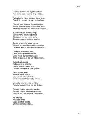 Carla
57
Como a milhares de rajadas solares
Fico inerte como a uma tempestade...
Retendo-me iníquo as suas intemperes
Fico ébrio em seu campo gravitacional...
Como a uma de suas dez mil estrelas
Muitas multicoloridas em desnível solar
Algumas instáveis ao coloidal do universo...
Tu sempre vais reinar comigo
Solenemente em meu palácio
Sucessivo em teu cerne tácito
Em seu pequeno sistema solar....
Sendo tu a minha única estrela
Sistema ao qual permaneço orbitando
Universo ao qual viajo em lastro cósmico....
Um lugar estranho a terra
Onde estive por eras inteiras
Onde residi por tempos fluviais
Inerte a qualidade de tua vida estelar....
Congelando-me ia
Solitariamente sozinho
Em bilhões de muitas eras
Estando em alguma zona glacial....
Sei que para você
Amada célere branca
Sou apenas uma unidade
Mais um corpo frio do céu celeste....
Um astro solenemente solitário
Pairado lento sobre a fria via láctea...
Estando muitas vezes intranquilo
Estando muitas vezes entrematado
Vibrado em caos torrente do universo...
No entanto
Aqui sem brilho
Vaga a estrela morta
Em meu coração vazio....
 
