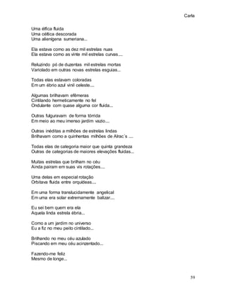 Carla
59
Uma élfica fluida
Uma céltica descorada
Uma alienígena sumeriana...
Ela estava como as dez mil estrelas nuas
Ela estava como as vinte mil estrelas curvas....
Reluzindo pó de duzentas mil estrelas mortas
Variolado em outras novas estrelas esguias...
Todas elas estavam coloradas
Em um ébrio azul vinil celeste....
Algumas brilhavam efêmeras
Cintilando hermeticamente no fel
Ondulante com quase alguma cor fluida...
Outras fulguravam de forma tórrida
Em meio ao meu imenso jardim vazio....
Outras inéditas a milhões de estrelas lindas
Brilhavam como a quinhentas milhões de Alrac´s ....
Todas elas de categoria maior que quinta grandeza
Outras de categorias de maiores elevações fluidas...
Muitas estrelas que brilham no céu
Ainda pairam em suas vis rotações....
Uma delas em especial rotação
Orbitava fluida entre orquídeas....
Em uma forma translucidamente angelical
Em uma era solar extremamente balizar....
Eu sei bem quem era ela
Aquela linda estrela ébria...
Como a um jardim no universo
Eu a fiz no meu peito cintilado...
Brilhando no meu céu azulado
Piscando em meu céu acinzentado...
Fazendo-me feliz
Mesmo de longe...
 