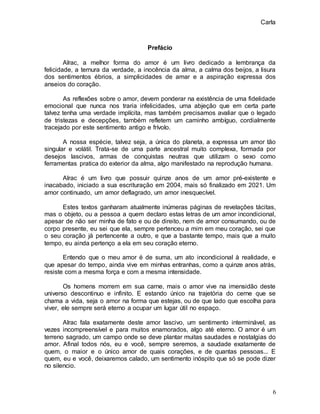 Carla
6
Prefácio
Alrac, a melhor forma do amor é um livro dedicado a lembrança da
felicidade, a ternura da verdade, a inocência da alma, a calma dos beijos, a lisura
dos sentimentos ébrios, a simplicidades de amar e a aspiração expressa dos
anseios do coração.
As reflexões sobre o amor, devem ponderar na existência de uma fidelidade
emocional que nunca nos traria infelicidades, uma abjeção que em certa parte
talvez tenha uma verdade implícita, mas também precisamos avaliar que o legado
de tristezas e decepções, também refletem um caminho ambíguo, cordialmente
tracejado por este sentimento antigo e frívolo.
A nossa espécie, talvez seja, a única do planeta, a expressa um amor tão
singular e volátil. Trata-se de uma parte ancestral muito complexa, formada por
desejos lascivos, armas de conquistas neutras que utilizam o sexo como
ferramentas pratica do exterior da alma, algo manifestado na reprodução humana.
Alrac é um livro que possuir quinze anos de um amor pré-existente e
inacabado, iniciado a sua escrituração em 2004, mais só finalizado em 2021. Um
amor continuado, um amor deflagrado, um amor inesquecível.
Estes textos ganharam atualmente inúmeras páginas de revelações tácitas,
mas o objeto, ou a pessoa a quem declaro estas letras de um amor incondicional,
apesar de não ser minha de fato e ou de direito, nem de amor consumando, ou de
corpo presente, eu sei que ela, sempre pertenceu a mim em meu coração, sei que
o seu coração já pertencente a outro, e que a bastante tempo, mais que a muito
tempo, eu ainda pertenço a ela em seu coração eterno.
Entendo que o meu amor é de suma, um ato incondicional à realidade, e
que apesar do tempo, ainda vive em minhas entranhas, como a quinze anos atrás,
resiste com a mesma força e com a mesma intensidade.
Os homens morrem em sua carne, mais o amor vive na imensidão deste
universo descontinuo e infinito. E estando único na trajetória do cerne que se
chama a vida, seja o amor na forma que estejas, ou de que lado que escolha para
viver, ele sempre será eterno a ocupar um lugar útil no espaço.
Alrac fala exatamente deste amor lascivo, um sentimento interminável, as
vezes incompreensível e para muitos enamorados, algo até eterno. O amor é um
terreno sagrado, um campo onde se deve plantar muitas saudades e nostalgias do
amor. Afinal todos nós, eu e você, sempre seremos, a saudade exatamente de
quem, o maior e o único amor de quais corações, e de quantas pessoas... E
quem, eu e você, deixaremos calado, um sentimento inóspito que só se pode dizer
no silencio.
 