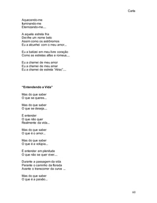 Carla
60
Aquecendo-me
Iluminando-me
Eternizando-me....
A aquela estrela fria
Dei-lhe um nome belo
Assim como os astrônomos
Eu a alcunhei com o meu amor...
Eu a batizei em meu livre coração
Como as estrelas alfas e romeus....
Eu a chamei de meu amor
Eu a chamei de meu amar
Eu a chamei de estrela “Alrac”....
“Entendendo a Vida”
Mas do que saber
O que se queres...
Mas do que saber
O que se deseja....
É entender
O que não quer
Realmente da vida...
Mas do que saber
O que é o amor...
Mas do que saber
O que é a volúpia...
É entender em plenitude
O que não se quer viver....
Durante a passagem da vida
Perante o caminho da florada
Avante o transcorrer da curva ...
Mas do que saber
O que é a paixão...
 