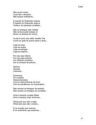 Carla
62
Mas se por acaso
Você não o deseja-lo
Não busque entende-lo...
E quando for finalmente beija-la
E quando for finalmente segui-a
Tenha-a em plenitude completa...
Não se entregue pela metade
Não se force pela conduta vil
Nunca se abdique de vive-lo...
A vida é como uma velha navalha fina
Como um grão de poeira sobre o vento....
Logo se esvai
Logo se acaba
Logo se estingue
Logo se evapora...
Por isso seja intenso
Por isso seja profundo
Um intrépido romântico
Um vil armador de pólvora...
Queime
Incendei
Vulcanize...
Estremeça
Os corações
Desacostumados
Com as intercorrências do amor
Com as turbulências do incontrolável...
Mas sempre se entregue de verdade
Mas sempre se entregue por completo...
Amar é sempre cometer falhas
Amor é sempre cingir remorsos...
Afinal para que vale a razão
Afinal para que vale o anseio...
É na emoção que vivemos
É no sentimento que existimos....
 