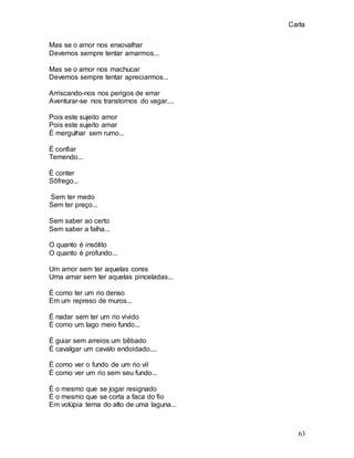 Carla
63
Mas se o amor nos enxovalhar
Devemos sempre tentar amarmos...
Mas se o amor nos machucar
Devemos sempre tentar apreciarmos...
Arriscando-nos nos perigos de errar
Aventurar-se nos transtornos do vagar....
Pois este sujeito amor
Pois este sujeito amar
É mergulhar sem rumo...
É confiar
Temendo...
É conter
Sôfrego...
Sem ter medo
Sem ter preço...
Sem saber ao certo
Sem saber a falha...
O quanto é insólito
O quanto é profundo...
Um amor sem ter aquelas cores
Uma amar sem ter aquelas pinceladas...
É como ter um rio denso
Em um represo de muros...
É nadar sem ter um rio vivido
É como um lago meio fundo...
É guiar sem arreios um bêbado
É cavalgar um cavalo endoidado....
É como ver o fundo de um rio vil
É como ver um rio sem seu fundo...
É o mesmo que se jogar resignado
É o mesmo que se corta a faca do fio
Em volúpia terna do alto de uma laguna...
 