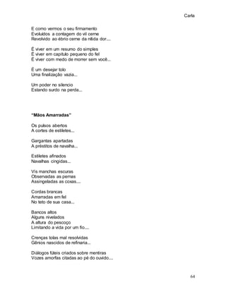 Carla
64
E como vermos o seu firmamento
Evoluídos a contagem do vil cerne
Revolvido ao ébrio cerne da nítida dor....
É viver em um resumo do simples
É viver em capitulo pequeno do fel
É viver com medo de morrer sem você...
É um desejar tolo
Uma finalização vazia...
Um poder no silencio
Estando surdo na perda...
“Mãos Amarradas”
Os pulsos abertos
A cortes de estiletes...
Gargantas apartadas
A préstitos de navalha...
Estiletes afinados
Navalhas cingidas...
Vis manchas escuras
Observadas as pernas
Assingeladas as coxas....
Cordas brancas
Amarradas em fel
No teto de sua casa...
Bancos altos
Alguns nivelados
A altura do pescoço
Limitando a vida por um fio....
Crenças tolas mal resolvidas
Gênios nascidos de refinaria...
Diálogos fúteis criados sobre mentiras
Vozes amorfas citadas ao pé do ouvido....
 