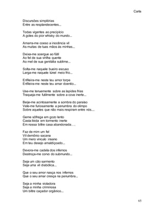 Carla
65
Discursões simplórias
Entre as resplandecentes...
Todas vigentes ao precipício
A goles do pior whisky do mundo...
Amarra-me coeso a inocência vil
As muitas de tuas mãos ás minhas...
Deixa-me soergue ao fútil
Ao fel de sua virilha quente
Ao mel de sua genitália sublime...
Solta-me naquele bueiro escuso
Larga-me naquele túnel meio frio...
Enfileira-me neste teu amor torpe
Enfileira-me neste teu amar doentio...
Use-me tenuemente sobre as lapides frias
Traqueja-me futilmente sobre a cova inerte...
Beije-me acintosamente a sombra do paraíso
Vele-me furiosamente a penumbra do olimpo
Sobre aqueles que não mais respiram entre nós....
Geme sôfrega em gozo lento
Casta lívida em tormento inerte
Em nossa biltre casa abandonada….
Faz de mim um fel
Vil demônio sacana
Um mero vinculo insano
Em teu desejo amaldiçoado...
Devora-me cadela dos infernos
Destroça-me corvo do submundo...
Seja um cão sarmento
Seja uma vil diabólica...
Que o seu amor nasça nos infernos
Que o seu amar cresça na penumbra...
Seja a minha violadora
Seja a minha criminosa
Um biltre caçador orgânico...
 