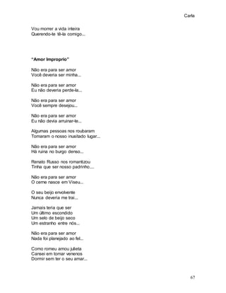 Carla
67
Vou morrer a vida inteira
Querendo-te tê-la comigo...
“Amor Improprio”
Não era para ser amor
Você deveria ser minha...
Não era para ser amor
Eu não deveria perde-la...
Não era para ser amor
Você sempre desejou...
Não era para ser amor
Eu não devia arruinar-te...
Algumas pessoas nos roubaram
Tomaram o nosso inusitado lugar...
Não era para ser amor
Há ruina no burgo denso...
Renato Russo nos romantizou
Tinha que ser nosso padrinho....
Não era para ser amor
O cerne nasce em Viseu...
O seu beijo envolvente
Nunca deveria me trai...
Jamais teria que ser
Um último escondido
Um selo de beijo seco
Um estranho entre nós...
Não era para ser amor
Nada foi planejado ao fel...
Como romeu amou julieta
Cansei em tomar venenos
Dormir sem ter o seu amar...
 