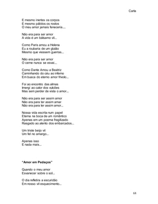 Carla
68
E mesmo inertes os corpos
E mesmo pálidos os rostos
O meu amor jamais feneceria....
Não era para ser amor
A vida é um bálsamo vil...
Como Paris amou a Helena
Eu a roubaria de um glutão
Mesmo que viessem guerras...
Não era para ser amor
O cerne nunca se esvai...
Como Dante Amou a Beatriz
Caminhando do céu ao inferno
Em busca do eterno amor frívolo...
Foi ao encontro das almas
Imergi ao calor dos vulcões
Mas sem perder de vista o amor...
Não era para ser assim amor
Não era para ter assim amar
Não era para ler assim amor...
Nossa vida escrita num papel
Eterna na boca de um romântico
Apenas em um poema fragilizado
Rasgado ao alento dos embarcados...
Um triste beijo vil
Um fel no amargo...
Apenas isso
E nada mais...
“Amor em Pedaços”
Quando o meu amor
Esvanecer sobre o sol...
O dia refletira a escuridão
Em nosso vil esquecimento...
 