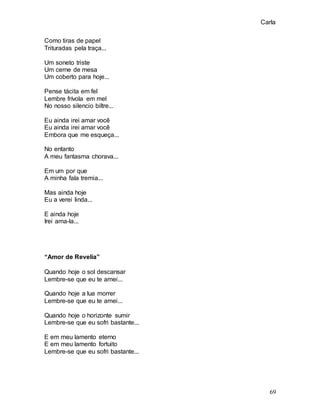 Carla
69
Como tiras de papel
Trituradas pela traça...
Um soneto triste
Um cerne de mesa
Um coberto para hoje...
Pense tácita em fel
Lembre frívola em mel
No nosso silencio biltre...
Eu ainda irei amar você
Eu ainda irei amar você
Embora que me esqueça...
No entanto
A meu fantasma chorava...
Em um por que
A minha fala tremia...
Mas ainda hoje
Eu a verei linda...
E ainda hoje
Irei ama-la...
“Amor de Revelia”
Quando hoje o sol descansar
Lembre-se que eu te amei...
Quando hoje a lua morrer
Lembre-se que eu te amei...
Quando hoje o horizonte sumir
Lembre-se que eu sofri bastante...
E em meu lamento eterno
E em meu lamento fortuito
Lembre-se que eu sofri bastante...
 
