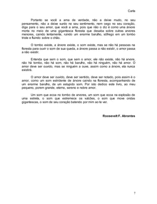 Carla
7
Portanto se você a ama de verdade, não a deixe mudo, no seu
pensamento, não a deixe surdo no seu sentimento, nem cego no seu coração,
diga para o seu amor, que você a ama, pois que não o diz é como uma árvore
morta no meio de uma gigantesca floresta que desaba sobre outras arvores
menores, caindo lentamente, ruindo um enorme barulho, sôfrego em um tombo
triste e fluindo sobre o chão.
O tombo existe, a árvore existe, o som existe, mas se não há pessoas na
floresta para ouvir o som de sua queda, a árvore passa a não existir, o amor passa
a não existir.
Entenda que sem o som, que sem o amor, ele não existe, não há arvore,
não há tombo, não há som, não há barulho, não há ninguém, não há amor. O
amor deve ser ouvido, mas se ninguém a ouve, assim como a árvore, ela nunca
existirá.
O amor deve ser ouvido, deve ser sentido, deve ser notado, pois assim é o
amor, como um som estridente de árvore caindo na floresta, acompanhando de
um enorme barulho, de um estupido som. Por isto dedico este livro, ao meu
pequeno, porem grande, eterno, sereno e nobre amor.
Um som que ecoa no tombo de arvores, um som que ecoa na explosão de
uma estrela, o som que estremece os vulcões, o som que move ondas
gigantescas, o som de seu coração batendo por mim ao te ver.
Roosevelt F. Abrantes
 