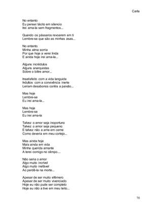 Carla
70
No entanto
Eu pensei tácito em silencio
Irei ama-la sem fragmentos...
Quando os pássaros revoarem em ti
Lembre-se que são as minhas asas...
No entanto
Minha alma sorria
Por que hoje a verei linda
E ainda hoje irei ama-la...
Alguns incrédulos
Alguns anarquistas
Sobre o biltre amor...
Insatisfeito com a vida languida
Indultos com a convivência inerte
Leriam desabonos contra a paixão...
Mas hoje
Lembre-se
Eu irei ama-la...
Mas hoje
Lembre-se
Eu irei ama-la
Talvez o amor seja inoportuno
Talvez o amor seja pequeno
E talvez não a ame em cerne
Como deveria em meu cortejo...
Mas ainda hoje
Mais ainda em vida
Minha querida amante
A terei comigo no olimpo....
Não seria o amor
Algo muito incrível
Algo muito inefável
Ao perdê-la na morte...
Apesar de ser muito efêmero
Apesar de ser muito vivenciado
Hoje eu não pude ser completo
Hoje eu não a tive em meu leito...
 