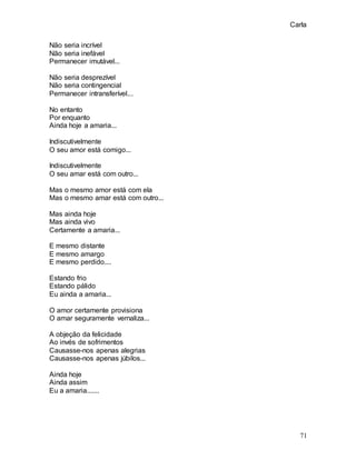 Carla
71
Não seria incrível
Não seria inefável
Permanecer imutável...
Não seria desprezível
Não seria contingencial
Permanecer intransferível...
No entanto
Por enquanto
Ainda hoje a amaria...
Indiscutivelmente
O seu amor está comigo...
Indiscutivelmente
O seu amar está com outro...
Mas o mesmo amor está com ela
Mas o mesmo amar está com outro...
Mas ainda hoje
Mas ainda vivo
Certamente a amaria...
E mesmo distante
E mesmo amargo
E mesmo perdido....
Estando frio
Estando pálido
Eu ainda a amaria...
O amor certamente provisiona
O amar seguramente vernaliza...
A objeção da felicidade
Ao invés de sofrimentos
Causasse-nos apenas alegrias
Causasse-nos apenas júbilos...
Ainda hoje
Ainda assim
Eu a amaria.......
 