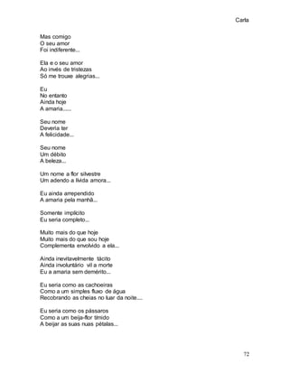 Carla
72
Mas comigo
O seu amor
Foi indiferente...
Ela e o seu amor
Ao invés de tristezas
Só me trouxe alegrias...
Eu
No entanto
Ainda hoje
A amaria......
Seu nome
Deveria ter
A felicidade...
Seu nome
Um débito
A beleza...
Um nome a flor silvestre
Um adendo a lívida amora...
Eu ainda arrependido
A amaria pela manhã...
Somente implícito
Eu seria completo...
Muito mais do que hoje
Muito mais do que sou hoje
Complementa envolvido a ela...
Ainda inevitavelmente tácito
Ainda involuntário vil a morte
Eu a amaria sem demérito...
Eu seria como as cachoeiras
Como a um simples fluxo de água
Recobrando as cheias no luar da noite....
Eu seria como os pássaros
Como a um beija-flor tímido
A beijar as suas nuas pétalas...
 
