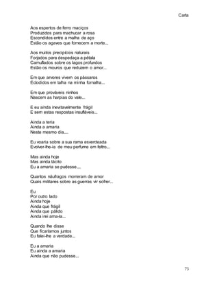 Carla
73
Aos espertos de ferro maciços
Produzidos para machucar a rosa
Escondidos entre a malha de aço
Estão os agaves que fornecem a morte...
Aos muitos precipícios naturais
Forjados para despedaça a pétala
Camuflados sobre os lagos profundos
Estão os mouros que reduzem o amor...
Em que arvores vivem os pássaros
Eclodidos em talha na minha fornalha...
Em que prováveis ninhos
Nascem as harpias do vale...
E eu ainda inevitavelmente frágil
E sem estas respostas insufláveis...
Ainda a teria
Ainda a amaria
Neste mesmo dia....
Eu voaria sobre a sua rama esverdeada
Evolver-lhe-ia de meu perfume em feltro...
Mas ainda hoje
Mas ainda tácito
Eu a amaria se pudesse....
Quantos náufragos morreram de amor
Quais militares sobre as guerras vir sofrer...
Eu
Por outro lado
Ainda hoje
Ainda que frágil
Ainda que pálido
Ainda irei ama-la...
Quando lhe disse
Que ficaríamos juntos
Eu falei-lhe a verdade...
Eu a amaria
Eu ainda a amaria
Ainda que não pudesse...
 