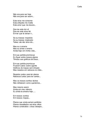 Carla
74
Não era para ser hoje
Não era para ser assim...
Esta raiva me consome
Esta antipatia me mutila
Este amor que me devora...
Dar-me esta dor vil
Dar-me este amor fel
Em ter que te deixar ir...
Se eu tivesse impedido
Se eu tivesse implorado
Talvez ele não teria ido...
Mas eu o amaria
Mas eu ainda o amaria
Ainda hoje em minha vida...
Em sua partida promiscua
Eu fiquei sobre nossos planos
Tímidos aos gráficos de Deus...
Em sua partida promiscua
Ficaram outros sobre agente
Gráficos de mapas sem direção
Mas rezados em rabiscos no chão...
Rezados juntos para ter planos
Rabiscos curtos para ter cantos...
Mas os nossos sonhos tácitos
Não refrataram como queríamos...
Mas mesmo assim
Ainda em meu silencio
Eu ainda te amaria hoje......
Em nossos sonhos
Em nossos mapas...
Planos que ainda seriam perfeitos
Planos ressaltados aos teus olhos
Planos construídos a teus desejos...
 