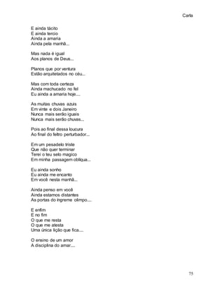 Carla
75
E ainda tácito
E ainda tercio
Ainda a amaria
Ainda pela manhã...
Mas nada é igual
Aos planos de Deus...
Planos que por ventura
Estão arquitetados no céu...
Mas com toda certeza
Ainda machucado no fel
Eu ainda a amaria hoje....
As muitas chuvas azuis
Em vinte e dois Janeiro
Nunca mais serão iguais
Nunca mais serão chuvas...
Pois ao final dessa loucura
Ao final do feltro perturbador...
Em um pesadelo triste
Que não quer terminar
Terei o teu selo magico
Em minha passagem oblíqua...
Eu ainda sonho
Eu ainda me encanto
Em você nesta manhã...
Ainda penso em você
Ainda estamos distantes
As portas do íngreme olimpo....
E enfim
E no fim
O que me resta
O que me atesta
Uma única lição que fica....
O ensino de um amor
A disciplina do amar....
 