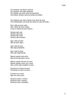 Carla
76
Um vernáculo dos ébrios incisivos
Um versículo dos cultos religiosos
Um verbete que nunca deve ser esquecido
Uma fabula contada sobre as tendas dos delfos...
Um silogismo que nunca devem virar dever de casa
Uma verbalização que pode não poder ser aula decorada....
Que o fato de amar cubra
Que o fardo de amar impere
E que os dados do amar vençam...
Sempre vale viver
Sempre vale amar
Sempre vale sentir
Sempre vale acreditar...
Que o fato de sofre
Não se torne regra...
Que o fato de viver
Não seja penalizante...
Que o fato de amar
Não seja insignificante...
Mesmo quando para amar
Não der de fato para o amor...
Mesmo quando não der em amor
Mesmo quando nunca vier o amar
Que o amor seja completo no doar...
Permita-se no dever de amar
Permita-se no servir do amor....
E mesmo se o amor
Não vier como amar...
Devemos tentar o mínimo
Devemos doar o máximo
Devemos amar o bastante...
 