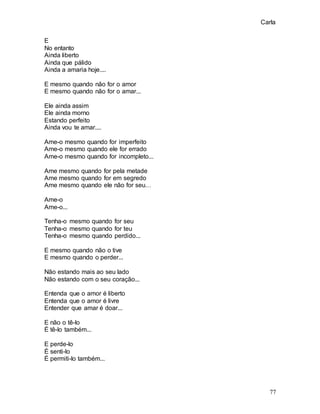Carla
77
E
No entanto
Ainda liberto
Ainda que pálido
Ainda a amaria hoje....
E mesmo quando não for o amor
E mesmo quando não for o amar...
Ele ainda assim
Ele ainda morno
Estando perfeito
Ainda vou te amar....
Ame-o mesmo quando for imperfeito
Ame-o mesmo quando ele for errado
Ame-o mesmo quando for incompleto...
Ame mesmo quando for pela metade
Ame mesmo quando for em segredo
Ame mesmo quando ele não for seu…
Ame-o
Ame-o...
Tenha-o mesmo quando for seu
Tenha-o mesmo quando for teu
Tenha-o mesmo quando perdido...
E mesmo quando não o tive
E mesmo quando o perder...
Não estando mais ao seu lado
Não estando com o seu coração...
Entenda que o amor é liberto
Entenda que o amor é livre
Entender que amar é doar...
E não o tê-lo
É tê-lo também...
E perde-lo
É senti-lo
É permiti-lo também...
 