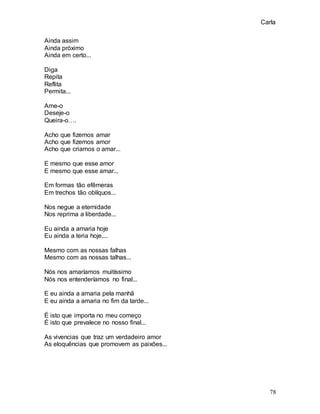 Carla
78
Ainda assim
Ainda próximo
Ainda em certo...
Diga
Repita
Reflita
Permita...
Ame-o
Deseje-o
Queira-o….
Acho que fizemos amar
Acho que fizemos amor
Acho que criamos o amar...
E mesmo que esse amor
E mesmo que esse amar...
Em formas tão efêmeras
Em trechos tão oblíquos...
Nos negue a eternidade
Nos reprima a liberdade...
Eu ainda a amaria hoje
Eu ainda a teria hoje....
Mesmo com as nossas falhas
Mesmo com as nossas talhas...
Nós nos amaríamos muitíssimo
Nós nos entenderíamos no final...
E eu ainda a amaria pela manhã
E eu ainda a amaria no fim da tarde...
É isto que importa no meu começo
É isto que prevalece no nosso final...
As vivencias que traz um verdadeiro amor
As eloquências que promovem as paixões...
 