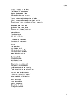 Carla
80
Se ela por obra do destino
Desconfiar do meu amor
Se ela por ventura inata
Não souber do meu amor....
Digam a ela que jamais gostei de outra
Digam a ela que jamais adorei outra mulher
E que nunca mais em vida amei outro alguém...
A não ser que fosse ele
A não ser que fosse dela
E somente a ela pertencente...
Em outra vida
Em outra forma
Isto não seria eu...
Que sempre a amarei
Que sempre a amarei...
Afinal
Um belo amor
Um grande amor
Não precisa de um fim
Não precisa ter um final
Não necessita ser feliz...
Semente lindo
Somente bonito
Somente no final
Ele precisa apenas existir
Ele precisa apenas sentir
Fazer-se presente no sentido
Fazer-se presente no nosso final...
Ele está vivo dento de nós
Ele est morte dentro de vós
Mesmo pálido em nós dois...
Porque o corpo
Pode até morrer
Mais o meu amor
Enquanto vil amor
Este jamais morre...
 