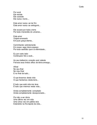Carla
81
Por você
Ele resiste
Ele coexiste
Ele nunca morre....
Este amor nunca vai ter fim
Este amor nunca se extinguirá...
Ele ecoara por toda a terra
Por toda imensidão do universo...
Este amor
Viajará emanado
Em pura graça eterna...
Caminhando solicitamente
Em nosso vago trácio espaço
Por toda vastidão que é a eternidade...
Eu por outro lado
Continuarei fiel a você...
Ao seu belíssimo coração azul celeste
Fiel aos seus lindos olhos de ébria amarga...
Afinal
No seu final
No meu final
E no final de tudo...
O que levamos desta vida
O que herdamos desta terra...
E tudo que está vida nos leva
É tudo que vivemos nesta vida...
Ainda completamente compilado
Ainda completamente decepcionado...
Por não a ver ébria
Uma última vez em vida
Uma única vez em pálida veia
Estendido na fria lapide da vida...
 