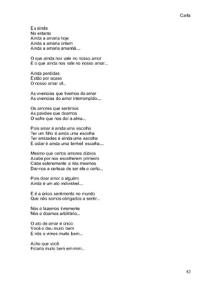 Carla
82
Eu ainda
No entanto
Ainda a amaria hoje
Ainda a amaria ontem
Ainda a amaria amanhã....
O que ainda nos vale no nosso amor
E o que ainda nos vale no nosso amar...
Ainda perdidas
Estão por acaso
O nosso amar vil...
As vivencias que tivemos do amar
As vivencias do amor interrompido....
Os amores que sentimos
As paixões que doamos
O sofre que nos doí a alma...
Pois amar é ainda uma escolha
Ter um filho é ainda uma escolha
Ter amizades é ainda uma escolha
E odiar é ainda uma terrível escolha....
Mesmo que certos amores dúbios
Acabe por nos escolherem primeiro
Cabe solenemente a nós mesmos
Dar-nos a certeza de ser ele o certo...
Pois doar amor a alguém
Ainda é um ato indivisível....
E é a único sentimento no mundo
Que não somos obrigados a sentir...
Nós o fazemos livremente
Nós o doamos arbitrário...
O ato de amar é único
Você o deu muito bem
E nós o vimos muito bem...
Acho que você
Ficaria muito bem em mim...
 
