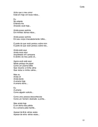 Carla
83
Acho que o meu amor
Está em hoje em boas mãos...
Eu
No entanto
Entendo-me
Amando você hoje...
Ainda posso senti-la
Em minhas ébrias mãos...
Ainda posso senti-la
Em seu corpo imaculadamente biltre...
E parte do que você pensou sobre mim
E parte do que você pensou sobre nós...
Ainda está aqui
Ainda mora aqui
Arquitetado em campana
E dentro do meu peito vil...
Agora você está aqui
Neste pedaço de papel
Como um poema biltre
Que resume a minha alma
Que reduz a minha calma...
Mas eu
Ainda vil
Ainda tácito
A amaria hoje
A amaria ébria....
Eu
A amaria
Como alguém solicito...
Como uma pessoa desconhecida
Como um homem destruído a pinha...
Mas ainda hoje
E em ébria vida pálida
Eu a amaria pela manhã...
Apesar de lê-la várias vezes
Apesar de vê-la várias vezes...
 