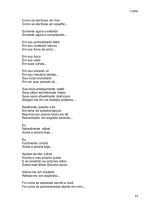 Carla
84
Como se ela fosse um livro
Como se ela fosse um espelho...
Somente agora a entendo
Somente agora a compreendo...
Em sua profundidade biltre
Em seu conteúdo lascivo
Em sua fome de amor...
Em sua boca
Em sua vulva
Em suas curvas...
Em seu encanto vil
Em seu macabro desejo...
Seu corpo encantado
Em um puro pecado vã...
Sua boca amargamente volátil
Seus olhos terrivelmente lindos
Seus seios afavelmente deliciosos
Afogam-me em vis desejos profanos...
Realmente quando a lia
Em alma de cortesia lasciva
Reprimia em poema tácito em fel
Reconduzido em segredo proibido...
Eu
Naturalmente afável
Ainda a amaria hoje...
Eu
Facilmente cordial
Ainda a amaria hoje...
Apesar de não a tê-la
Escrito a meu próprio punho
E as remetido as próprias mãos
Sobre este tênue discurso épico...
Atrevo-me em crisalido
Refrato-me em dispêndio...
Foi como se estivesse escrito a você
Foi como se permanecesse aberto em mim...
 