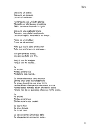 Carla
85
Era como um debito
Era como um deságio
Um amor transferido…
Remanejado para um outro planeta
Abduzido por alienígenas simpáticos
Fluido para uma dimensão incógnita...
Era como uma explosão fortuita
Era como uma réstia transfigurada
Um amor insípido transmutado no tempo...
Fosse ele um imutável
Fosse ele intransferível....
Acho que estava certo em te amar
Acho que acertei em me apaixonar...
Mas por que tudo acabou
Mas por que tudo teve fim...
Porque tudo foi revogou
Porque tudo foi abolido...
Eu
No entanto
Ainda a amaria hoje
Ainda teria pela manhã...
Eu vir que ele estava certo no amor
Em me amar tanto desvairadamente
Eu vir nos teus olhos este amor bonito
Nestes últimos dias que me antecedera a morte
Nestas réstias flamulas de um amanhecer tardio
Fortuito raio de sol que nunca chegou a minha tenda...
Eu
No entanto
Ainda a amaria hoje
Ainda a amaria pela manhã...
Eu estava feliz
Eu amei demais
Eu dormir bem...
Eu só queria mais um abraço ébrio
Eu só queria mais um sorriso tácito...
 