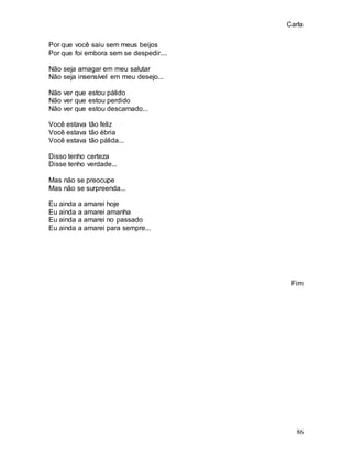 Carla
86
Por que você saiu sem meus beijos
Por que foi embora sem se despedir....
Não seja amagar em meu salutar
Não seja insensível em meu desejo...
Não ver que estou pálido
Não ver que estou perdido
Não ver que estou descarnado...
Você estava tão feliz
Você estava tão ébria
Você estava tão pálida...
Disso tenho certeza
Disse tenho verdade...
Mas não se preocupe
Mas não se surpreenda...
Eu ainda a amarei hoje
Eu ainda a amarei amanha
Eu ainda a amarei no passado
Eu ainda a amarei para sempre...
Fim
 