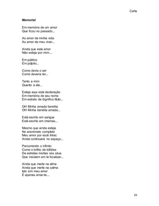 Carla
88
Memorial
Em memória de um amor
Que ficou no passado...
Ao amor de minha vida
Ao amor de meu viver...
Ainda que este amor
Não esteja por mim....
Em público
Em púlpito...
Como devia o ser
Como deveria ter...
Tanto a mim
Quanto a ela...
Esteja aqui está declaração
Em memória de seu nome
Em estrato de dignifico título...
Oh! Minha amada bendita
Oh! Minha bendita amada...
Está escrito em sangue
Está escrito em chamas...
Mesmo que ainda esteja
No anonimato completo
Meu amor por você Alrac
Ainda continuará no espaço...
Percorrendo o infinito
Como o brilho de bilhões
De estrelas mortas nos céus
Que insistem em te focalizar...
Ainda que inerte na alma
Ainda que inerte na calma
Isto sim meu amor
É apenas amar-te....
 