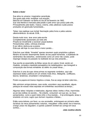 Carla
89
Sobre o Autor
Sua alma no universo imaginativo perambula,
Seu gosto pelo vinho revitalizar sua emoção,
Nascido em Salvador na Bahia no dia 26 de fevereiro de 1962,
Sua vida literária é marcada pela paixão e pelo amor que possui pela arte,
Principalmente pelo teatro, música, cinema, artes plásticas e pela poesia
produzida em geral pela humanidade...
Talvez isso explique sua incrível fascinação pelos livros e pelos autores
ultrarromânticos do século XVIII....
Desde muito novo, teve amor pela escrita
Completamente apaixonado por esta arte
Propôs-se inicialmente a escrever peças teatrais
Pensamentos soltos, crônicas diversas
E por último dedicou-se a poesia
Esta que até hoje é a sua única e maior paixão....
Este livro que intitulo “Amadek” apenas resumem quais propósitos o gênero
literário do escritor desempenha dentro de seu papel humanista, a dualidade de
sentimentos tão estranhos, evidenciando como um amor não curado, pode
respingar desejos do passado na realidade de sua vida presente....
Sua escrita se assemelha às folhas secas de um outono trivial, sendo um
ritualista, compele a repetição paisagística da metalinguística que transgredi a
composição das formas remetente ao delírio do prazer tênue....
Este livro é uma de suas obras primas no segmento romântico, aqui são
expressos textos poéticos em um enredo muito lírico, Inteligente, conflituoso,
lascivo, tenebroso, encantador e tempestuoso...
Porém os papeis em branco tingidos a cinzas, fica ao cargo do leitor colori-los...
Não admirem amigos leitores, caso vocês, encontrem aqui espalhado, alguns
pedaços de vossas vidas expostas em entrelinhas escondidos ao tempo...
Algumas talvez inóspitas e indelicadas, algumas talvez inertes e frias, imprimidas
ao pé das orelhas do secreto.... No entanto, consumam por sua vez, os meus
pensamentos, como a quem bebe vinho e fica resoluto.... E já embriagado, tenaz e
envolvido em sono, sugiro que durmam inquietos e felizes...
Então caros leitores, por favor, eu vos aconselho, embriaguem-se primeiro antes
da leitura de meus pensamentos soturnos, mergulhem antes dentro de si mesmos,
a longo prazo me degustem, e quando puderem divirtam-se comigo em seus
sonhos....
João Justina Liberto
 