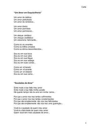 Carla
9
“Um Amor em Esquizofrenia”
Um amor de delírios
Um amor perturbado
Um amor de remédios...
Um amor tóxico
Um amor permitido
Um amor permissivo...
Um ataque cardíaco
Um choque anafilático
Um aneurisma fulminante...
Como os vis amantes
Como os biltres amados
Como os ébrios desconhecidos...
Sou eu em sua boca
Sou eu em sua vulva
Sou eu em sua língua
Sou eu em sua nadega
Sou eu em suas curvas...
Como um vil tarado
Como um vil amante
Como um vil violador
Sou eu em sua cama...
“Saudades de Amar”
Sinto muito a tua falta meu amor
Sinto muito a tua falta minha paixão
Há quanto tempo não te amo em minha cama...
Por que o amor nos traz tantos sofrimentos
Por que o amor nos traz tantas consternações
Por que ele simplesmente não nos traz felicidades
Por que ele simplesmente não nos traz uma guarnição...
Você é a saudade de quem meu amor
Você é a felicidade de quem meu amar
Quem você tem mais saudade de amor...
 
