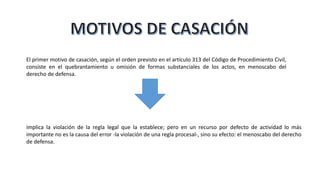 El primer motivo de casación, según el orden previsto en el artículo 313 del Código de Procedimiento Civil,
consiste en el quebrantamiento u omisión de formas substanciales de los actos, en menoscabo del
derecho de defensa.
implica la violación de la regla legal que la establece; pero en un recurso por defecto de actividad lo más
importante no es la causa del error -la violación de una regla procesal-, sino su efecto: el menoscabo del derecho
de defensa.
 