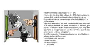 TERCER SUPUESTO: LOS VICIOS DEL 244 CPC:
Finalmente, el ordinal 1 del artículo 313 C.P.C.V. consagra como
motivos de la casación por quebrantamiento de forma, los
vicios de la sentencia, consagrados en el artículo 244 C.P.C., el
cual establece:
"Será nula la sentencia por faltar las determinaciones indicadas
en el artículo anterior, por haber absuelto de la instancia, por
resultar la sentencia de tal modo contradictoria, que no pueda
ejecutarse o no aparezca qué sea lo decidido y cuando sea
condicional o contenga ultrapetita".
De tal forma que los vicios que puede acarrear la nulidad de un
fallo por defecto de forma son:
1.-Absolución de la instancia.
2.-Contradicción.
3.-Condicionalidad.
4.- Ultrapetita.
 