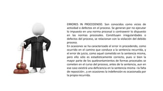 ERRORES IN PROCEDENDO. Son conocidos como vicios de
actividad o defectos en el proceso. Se generan por no ejecutar
lo impuesto en una norma procesal o contravenir lo dispuesto
en las normas procesales. Constituyen irregularidades o
defectos del proceso, se relacionan con la violación del debido
proceso.
En ocasiones se ha caracterizado el error in procedendo, como
ocurrido en el camino que conduce a la sentencia recurrida, y
el error de juicio, como aquel cometido en la sentencia misma,
pero ello sólo es estadísticamente correcto, pues si bien la
mayor parte de los quebrantamientos de formas procesales se
cometen en el curso del proceso, antes de la sentencia, aun en
ese caso existirá una deficiencia en la sentencia misma –la falta
de reposición-, y en ocasiones la indefensión es ocasionada por
la propia recurrida.
 