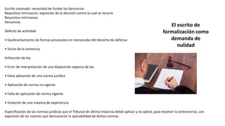 Escrito razonado: necesidad de fundar las denuncias
Requisitos intrínsecos: expresión de la decisión contra la cual se recurre
Requisitos intrínsecos
Denuncias
Defecto de actividad
• Quebrantamiento de formas procesales en menoscabo del derecho de defensa
• Vicios de la sentencia
lInfracción de ley
• Error de interpretación de una disposición expresa de ley
• Falsa aplicación de una norma jurídica
• Aplicación de norma no vigente
• Falta de aplicación de norma vigente
• Violación de una máxima de experiencia
Especificación de las normas jurídicas que el Tribunal de última instancia debió aplicar y no aplicó, para resolver la controversia, con
expresión de las razones que demuestren la aplicabilidad de dichas normas.
El escrito de
formalización como
demanda de
nulidad
 