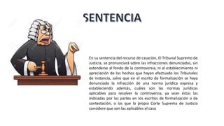 En su sentencia del recurso de casación, El Tribunal Supremo de
Justicia, se pronunciará sobre las infracciones denunciadas, sin
extenderse al fondo de la controversia, ni al establecimiento ni
apreciación de los hechos que hayan efectuado los Tribunales
de instancia, salvo que en el escrito de formalización se haya
denunciado la infracción de una norma jurídica expresa y
estableciendo además, cuáles son las normas jurídicas
aplicables para resolver la controversia, ya sean éstas las
indicadas por las partes en los escritos de formalización o de
contestación, o las que la propia Corte Suprema de Justicia
considere que son las aplicables al caso
 