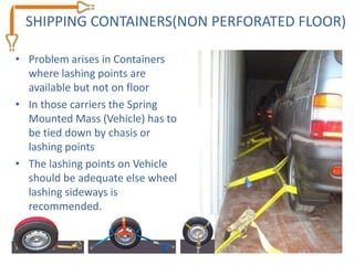 SHIPPING CONTAINERS(NON PERFORATED FLOOR)

• Problem arises in Containers
  where lashing points are
  available but not on floor
• In those carriers the Spring
  Mounted Mass (Vehicle) has to
  be tied down by chasis or
  lashing points
• The lashing points on Vehicle
  should be adequate else wheel
  lashing sideways is
  recommended.
 